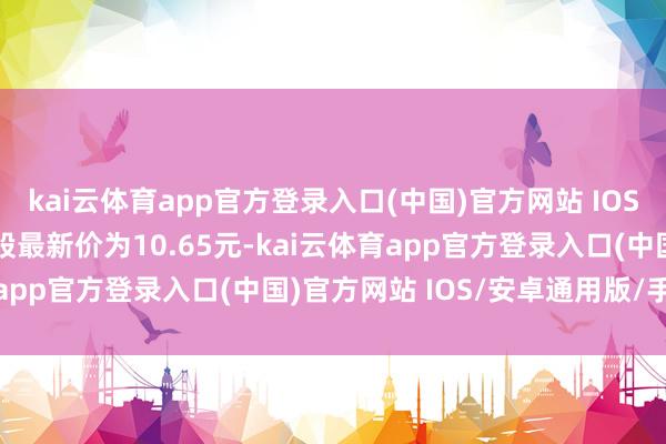 kai云体育app官方登录入口(中国)官方网站 IOS/安卓通用版/手机版正股最新价为10.65元-kai云体育app官方登录入口(中国)官方网站 IOS/安卓通用版/手机版