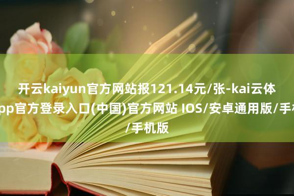 开云kaiyun官方网站报121.14元/张-kai云体育app官方登录入口(中国)官方网站 IOS/安卓通用版/手机版
