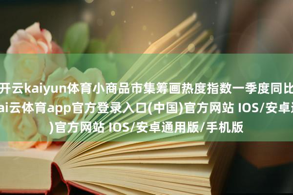 开云kaiyun体育小商品市集筹画热度指数一季度同比增长16.3%-kai云体育app官方登录入口(中国)官方网站 IOS/安卓通用版/手机版