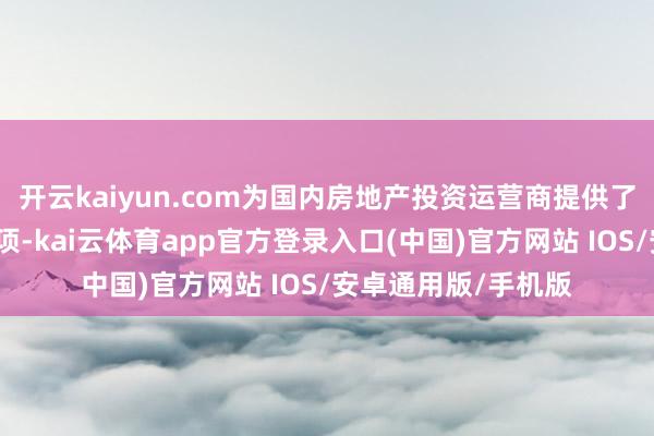 开云kaiyun.com为国内房地产投资运营商提供了更多元化的融资选项-kai云体育app官方登录入口(中国)官方网站 IOS/安卓通用版/手机版