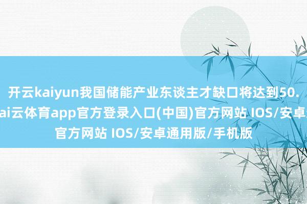 开云kaiyun我国储能产业东谈主才缺口将达到50.54万东谈主-kai云体育app官方登录入口(中国)官方网站 IOS/安卓通用版/手机版