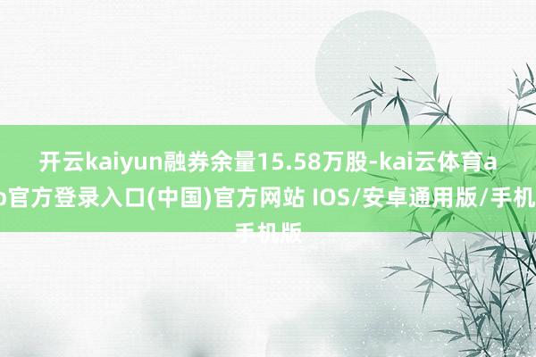开云kaiyun融券余量15.58万股-kai云体育app官方登录入口(中国)官方网站 IOS/安卓通用版/手机版