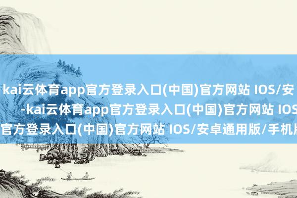 kai云体育app官方登录入口(中国)官方网站 IOS/安卓通用版/手机版            -kai云体育app官方登录入口(中国)官方网站 IOS/安卓通用版/手机版