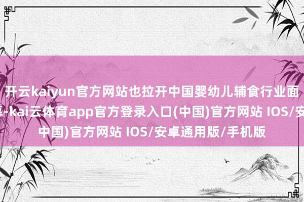 开云kaiyun官方网站也拉开中国婴幼儿辅食行业面向改日的变革序幕-kai云体育app官方登录入口(中国)官方网站 IOS/安卓通用版/手机版