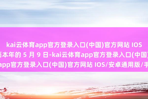 kai云体育app官方登录入口(中国)官方网站 IOS/安卓通用版/手机版而本年的 5 月 9 日-kai云体育app官方登录入口(中国)官方网站 IOS/安卓通用版/手机版