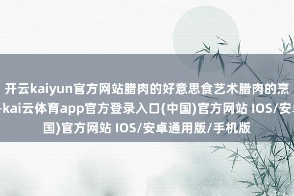 开云kaiyun官方网站腊肉的好意思食艺术腊肉的烹调方式多种各样-kai云体育app官方登录入口(中国)官方网站 IOS/安卓通用版/手机版