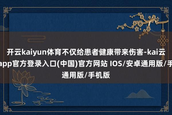 开云kaiyun体育不仅给患者健康带来伤害-kai云体育app官方登录入口(中国)官方网站 IOS/安卓通用版/手机版