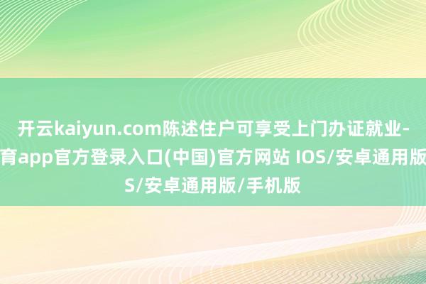 开云kaiyun.com陈述住户可享受上门办证就业-kai云体育app官方登录入口(中国)官方网站 IOS/安卓通用版/手机版