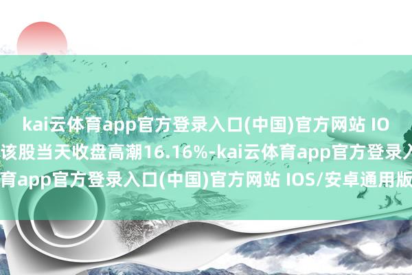 kai云体育app官方登录入口(中国)官方网站 IOS/安卓通用版/手机版该股当天收盘高潮16.16%-kai云体育app官方登录入口(中国)官方网站 IOS/安卓通用版/手机版
