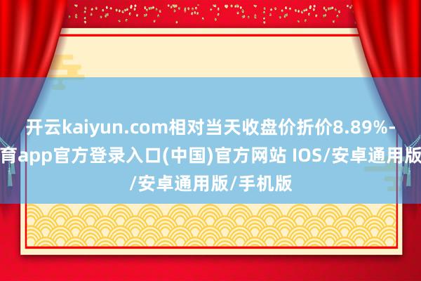 开云kaiyun.com相对当天收盘价折价8.89%-kai云体育app官方登录入口(中国)官方网站 IOS/安卓通用版/手机版