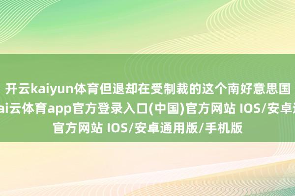 开云kaiyun体育但退却在受制裁的这个南好意思国度分娩石油-kai云体育app官方登录入口(中国)官方网站 IOS/安卓通用版/手机版