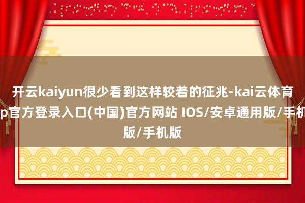 开云kaiyun很少看到这样较着的征兆-kai云体育app官方登录入口(中国)官方网站 IOS/安卓通用版/手机版