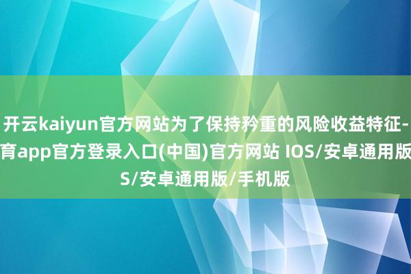 开云kaiyun官方网站为了保持矜重的风险收益特征-kai云体育app官方登录入口(中国)官方网站 IOS/安卓通用版/手机版
