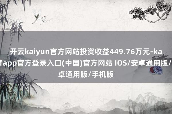 开云kaiyun官方网站投资收益449.76万元-kai云体育app官方登录入口(中国)官方网站 IOS/安卓通用版/手机版