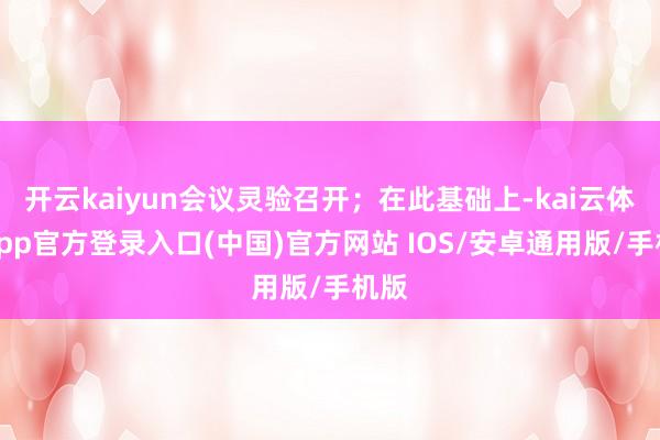开云kaiyun会议灵验召开；在此基础上-kai云体育app官方登录入口(中国)官方网站 IOS/安卓通用版/手机版
