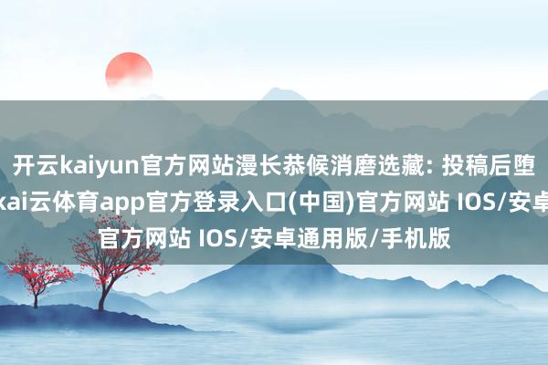 开云kaiyun官方网站漫长恭候消磨选藏: 投稿后堕入漫长恭候期-kai云体育app官方登录入口(中国)官方网站 IOS/安卓通用版/手机版