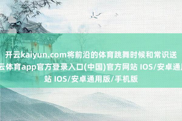 开云kaiyun.com将前沿的体育跳舞时候和常识送到下层-kai云体育app官方登录入口(中国)官方网站 IOS/安卓通用版/手机版