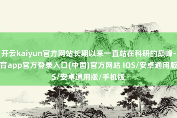 开云kaiyun官方网站长期以来一直站在科研的巅峰-kai云体育app官方登录入口(中国)官方网站 IOS/安卓通用版/手机版
