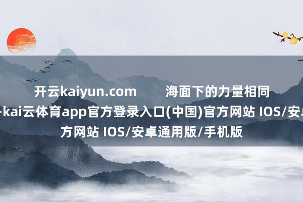开云kaiyun.com 海面下的力量相同令东说念主飘荡-kai云体育app官方登录入口(中国)官方网站 IOS/安卓通用版/手机版