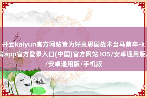 开云kaiyun官方网站皆为好意思国战术当马前卒-kai云体育app官方登录入口(中国)官方网站 IOS/安卓通用版/手机版