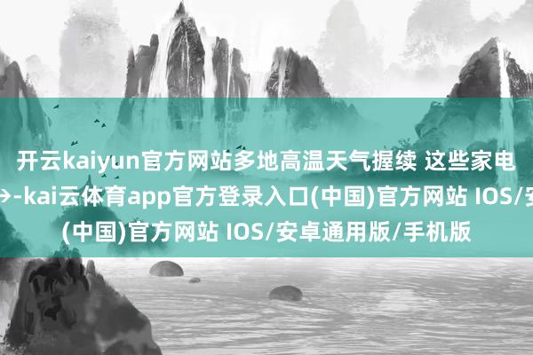 开云kaiyun官方网站多地高温天气握续 这些家电也要“防暑降温”→-kai云体育app官方登录入口(中国)官方网站 IOS/安卓通用版/手机版
