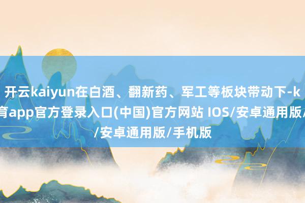 开云kaiyun在白酒、翻新药、军工等板块带动下-kai云体育app官方登录入口(中国)官方网站 IOS/安卓通用版/手机版