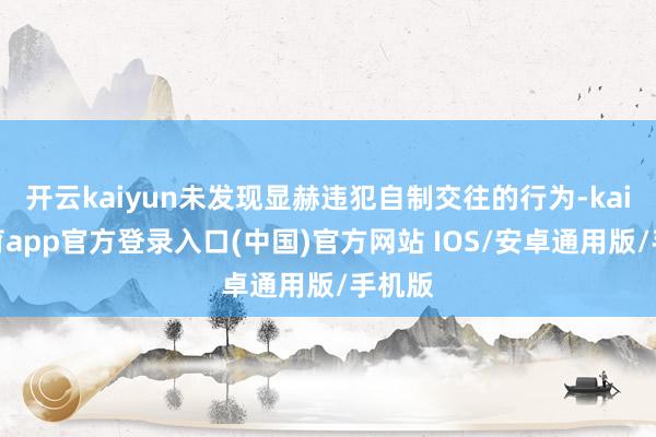 开云kaiyun未发现显赫违犯自制交往的行为-kai云体育app官方登录入口(中国)官方网站 IOS/安卓通用版/手机版