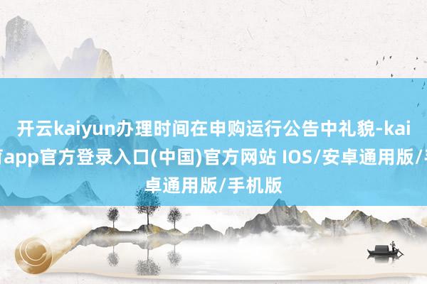 开云kaiyun办理时间在申购运行公告中礼貌-kai云体育app官方登录入口(中国)官方网站 IOS/安卓通用版/手机版