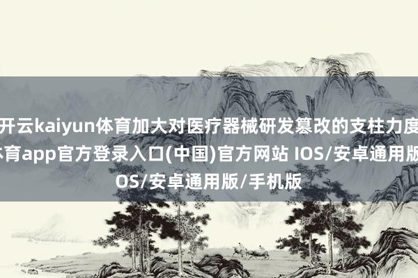 开云kaiyun体育加大对医疗器械研发篡改的支柱力度-kai云体育app官方登录入口(中国)官方网站 IOS/安卓通用版/手机版