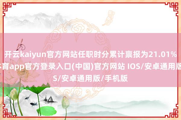 开云kaiyun官方网站任职时分累计禀报为21.01%-kai云体育app官方登录入口(中国)官方网站 IOS/安卓通用版/手机版