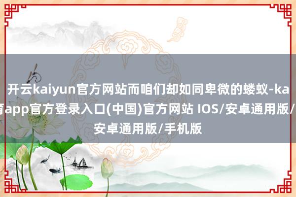开云kaiyun官方网站而咱们却如同卑微的蝼蚁-kai云体育app官方登录入口(中国)官方网站 IOS/安卓通用版/手机版