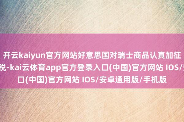 开云kaiyun官方网站好意思国对瑞士商品认真加征高达39%的入口关税-kai云体育app官方登录入口(中国)官方网站 IOS/安卓通用版/手机版