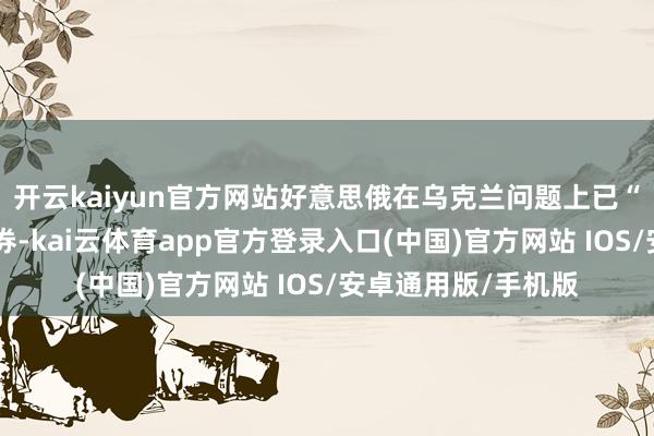 开云kaiyun官方网站好意思俄在乌克兰问题上已“相配接近”达成左券-kai云体育app官方登录入口(中国)官方网站 IOS/安卓通用版/手机版