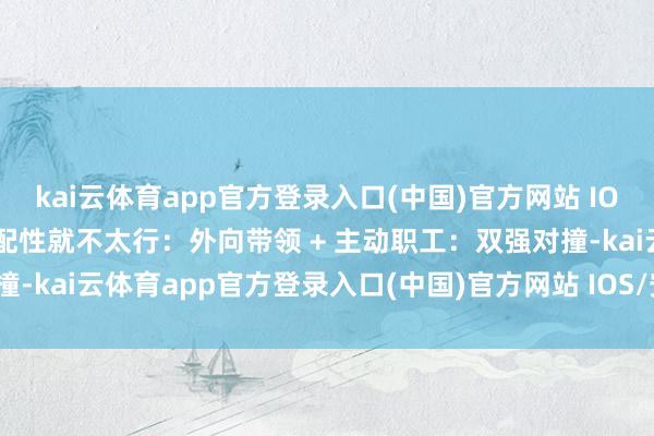 kai云体育app官方登录入口(中国)官方网站 IOS/安卓通用版/手机版匹配性就不太行：外向带领 + 主动职工：双强对撞-kai云体育app官方登录入口(中国)官方网站 IOS/安卓通用版/手机版