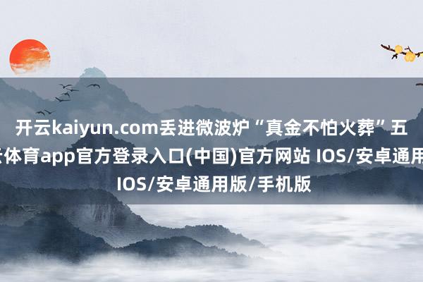开云kaiyun.com丢进微波炉“真金不怕火葬”五分钟-kai云体育app官方登录入口(中国)官方网站 IOS/安卓通用版/手机版
