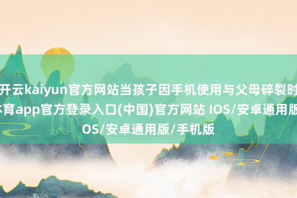 开云kaiyun官方网站当孩子因手机使用与父母碎裂时-kai云体育app官方登录入口(中国)官方网站 IOS/安卓通用版/手机版