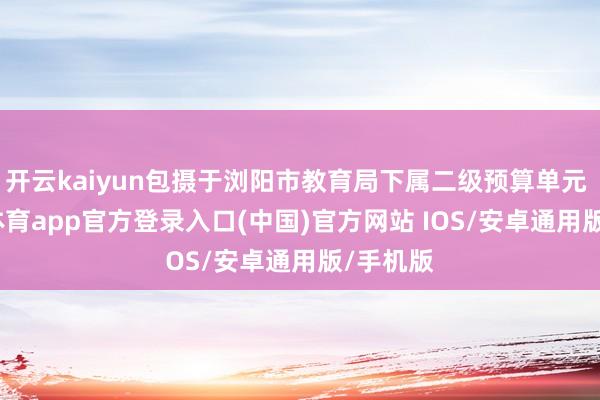 开云kaiyun包摄于浏阳市教育局下属二级预算单元 -kai云体育app官方登录入口(中国)官方网站 IOS/安卓通用版/手机版