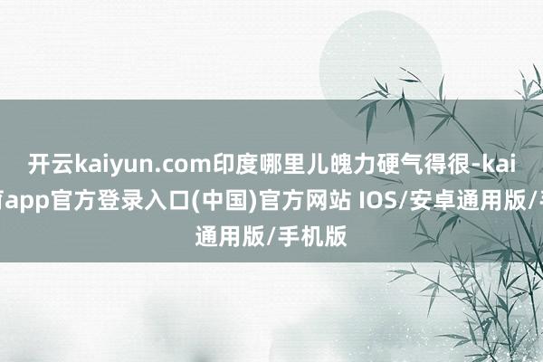 开云kaiyun.com印度哪里儿魄力硬气得很-kai云体育app官方登录入口(中国)官方网站 IOS/安卓通用版/手机版