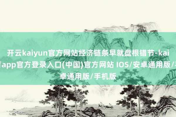 开云kaiyun官方网站经济链条早就盘根错节-kai云体育app官方登录入口(中国)官方网站 IOS/安卓通用版/手机版