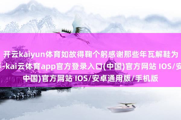 开云kaiyun体育如故得鞠个躬感谢那些年瓦解鞋为咱们作念出的甩手-kai云体育app官方登录入口(中国)官方网站 IOS/安卓通用版/手机版