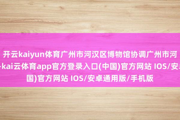 开云kaiyun体育广州市河汉区博物馆协调广州市河汉区国度档案馆-kai云体育app官方登录入口(中国)官方网站 IOS/安卓通用版/手机版