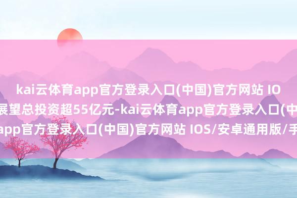 kai云体育app官方登录入口(中国)官方网站 IOS/安卓通用版/手机版展望总投资超55亿元-kai云体育app官方登录入口(中国)官方网站 IOS/安卓通用版/手机版