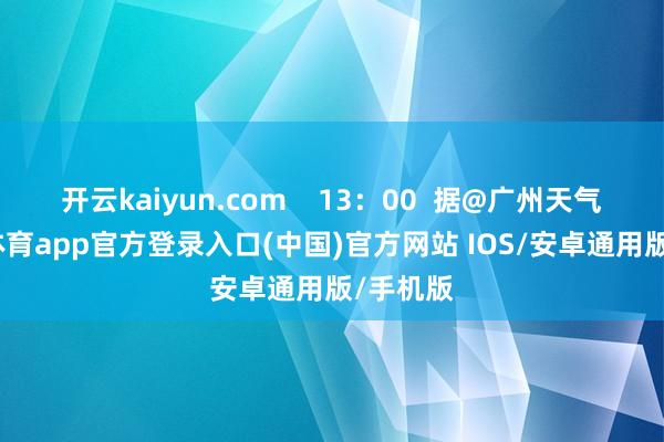 开云kaiyun.com    13：00  据@广州天气-kai云体育app官方登录入口(中国)官方网站 IOS/安卓通用版/手机版