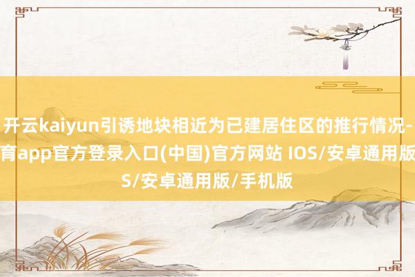 开云kaiyun引诱地块相近为已建居住区的推行情况-kai云体育app官方登录入口(中国)官方网站 IOS/安卓通用版/手机版