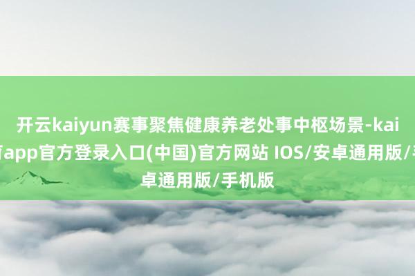 开云kaiyun赛事聚焦健康养老处事中枢场景-kai云体育app官方登录入口(中国)官方网站 IOS/安卓通用版/手机版