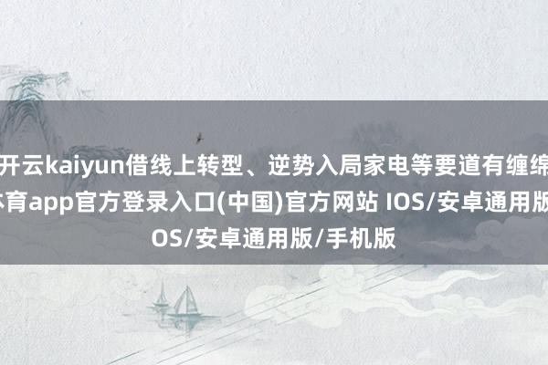 开云kaiyun借线上转型、逆势入局家电等要道有缠绵-kai云体育app官方登录入口(中国)官方网站 IOS/安卓通用版/手机版
