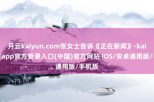 开云kaiyun.com张女士告诉《正在新闻》-kai云体育app官方登录入口(中国)官方网站 IOS/安卓通用版/手机版