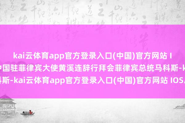 kai云体育app官方登录入口(中国)官方网站 IOS/安卓通用版/手机版中国驻菲律宾大使黄溪连辞行拜会菲律宾总统马科斯-kai云体育app官方登录入口(中国)官方网站 IOS/安卓通用版/手机版