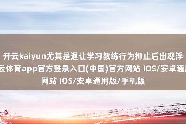 开云kaiyun尤其是退让学习教练行为抑止后出现浮松景况-kai云体育app官方登录入口(中国)官方网站 IOS/安卓通用版/手机版