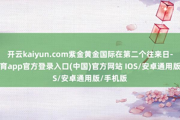 开云kaiyun.com紫金黄金国际在第二个往来日-kai云体育app官方登录入口(中国)官方网站 IOS/安卓通用版/手机版